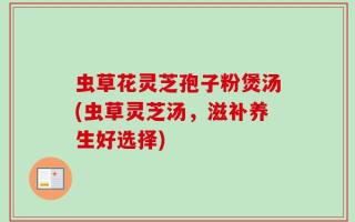虫草花灵芝孢子粉煲汤(虫草灵芝汤，滋补养生好选择)