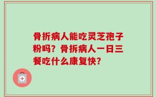 骨折病人能吃灵芝孢子粉吗？骨拆病人一日三餐吃什么康复快？