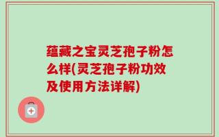 蕴藏之宝灵芝孢子粉怎么样(灵芝孢子粉功效及使用方法详解)