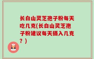 长白山灵芝孢子粉每天吃几克(长白山灵芝孢子粉建议每天摄入几克？)