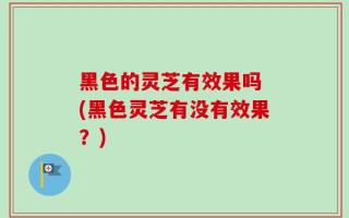 黑色的灵芝有效果吗 (黑色灵芝有没有效果？)
