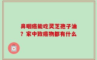 鼻咽癌能吃灵芝孢子油？家中致癌物都有什么