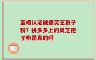 蓝帽认证破壁灵芝孢子粉？拼多多上的灵芝孢子粉是真的吗