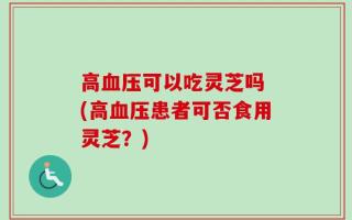 高血压可以吃灵芝吗 (高血压患者可否食用灵芝？)