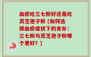 血瘀吃三七粉好还是吃灵芝孢子粉 (如何选择血瘀症状下的食补：三七粉与灵芝孢子粉哪个更好？)