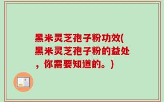 黑米灵芝孢子粉功效(黑米灵芝孢子粉的益处，你需要知道的。)
