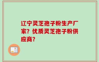 辽宁灵芝孢子粉生产厂家？优质灵芝孢子粉供应商？