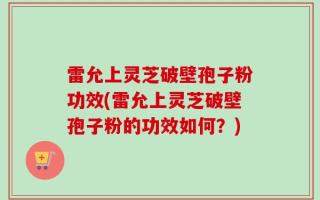 雷允上灵芝破壁孢子粉功效(雷允上灵芝破壁孢子粉的功效如何？)