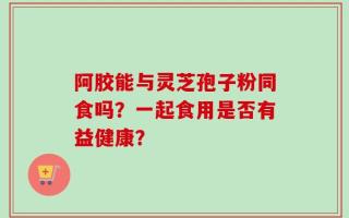 阿胶能与灵芝孢子粉同食吗？一起食用是否有益健康？