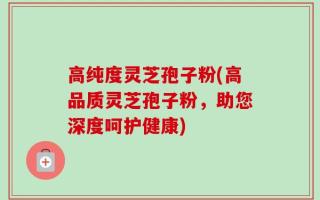 高纯度灵芝孢子粉(高品质灵芝孢子粉，助您深度呵护健康)