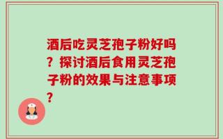 酒后吃灵芝孢子粉好吗？探讨酒后食用灵芝孢子粉的效果与注意事项？