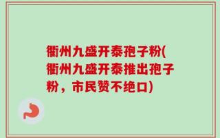 衢州九盛开泰孢子粉(衢州九盛开泰推出孢子粉，市民赞不绝口)