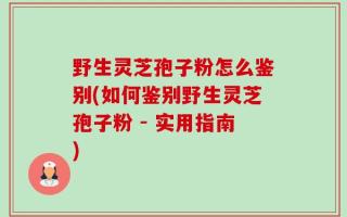 野生灵芝孢子粉怎么鉴别(如何鉴别野生灵芝孢子粉 - 实用指南)