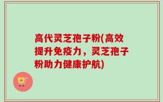 高代灵芝孢子粉(高效提升免疫力，灵芝孢子粉助力健康护航)