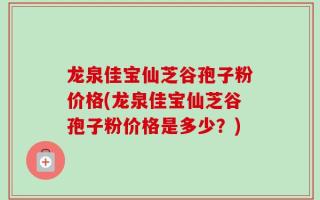 龙泉佳宝仙芝谷孢子粉价格(龙泉佳宝仙芝谷孢子粉价格是多少？)
