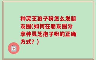 种灵芝孢子粉怎么发朋友圈(如何在朋友圈分享种灵芝孢子粉的正确方式？)