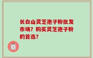长白山灵芝孢子粉批发市场？购买灵芝孢子粉的首选？