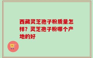 西藏灵芝孢子粉质量怎样？灵芝孢子粉哪个产地的好