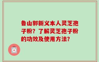 鲁山郭新义本人灵芝孢子粉？了解灵芝孢子粉的功效及使用方法？