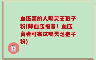 血压高的人喝灵芝孢子粉(降血压福音！血压高者可尝试喝灵芝孢子粉)