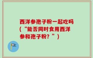 西洋参孢子粉一起吃吗(“能否同时食用西洋参和孢子粉？”)