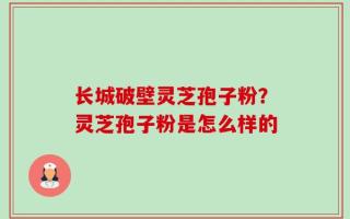 长城破壁灵芝孢子粉？灵芝孢子粉是怎么样的