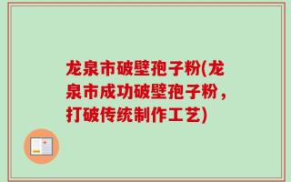 龙泉市破壁孢子粉(龙泉市成功破壁孢子粉，打破传统制作工艺)