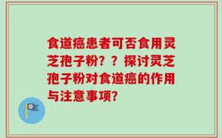 食道癌患者可否食用灵芝孢子粉？？探讨灵芝孢子粉对食道癌的作用与注意事项？