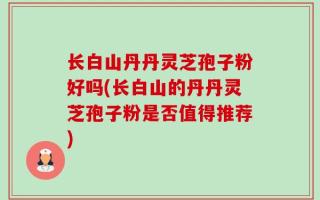 长白山丹丹灵芝孢子粉好吗(长白山的丹丹灵芝孢子粉是否值得推荐)