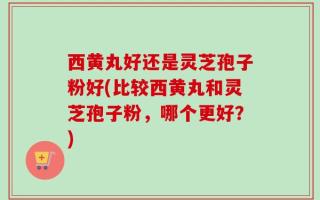 西黄丸好还是灵芝孢子粉好(比较西黄丸和灵芝孢子粉，哪个更好？)