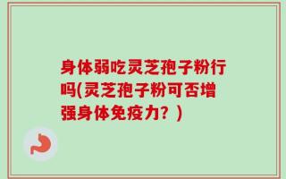 身体弱吃灵芝孢子粉行吗(灵芝孢子粉可否增强身体免疫力？)