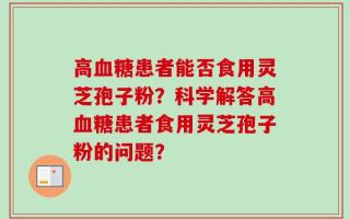 高血糖患者能否食用灵芝孢子粉？科学解答高血糖患者食用灵芝孢子粉的问题？