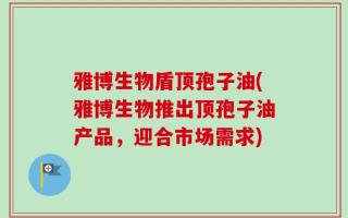 雅博生物盾顶孢子油(雅博生物推出顶孢子油产品，迎合市场需求)