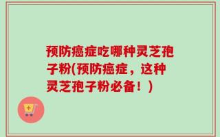 预防癌症吃哪种灵芝孢子粉(预防癌症，这种灵芝孢子粉必备！)