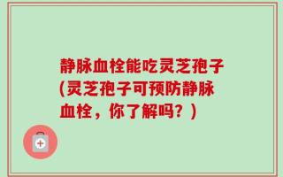静脉血栓能吃灵芝孢子(灵芝孢子可预防静脉血栓，你了解吗？)