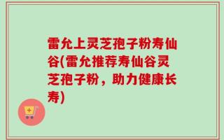 雷允上灵芝孢子粉寿仙谷(雷允推荐寿仙谷灵芝孢子粉，助力健康长寿)