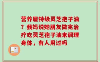 营养屋特级灵芝孢子油？我妈说她朋友做完治疗吃灵芝孢子油来调理身体，有人用过吗