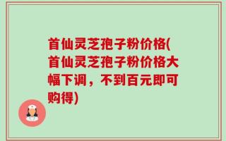 首仙灵芝孢子粉价格(首仙灵芝孢子粉价格大幅下调，不到百元即可购得)