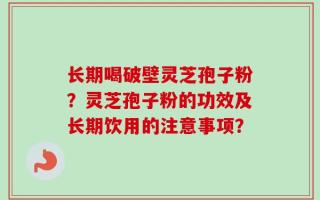 长期喝破壁灵芝孢子粉？灵芝孢子粉的功效及长期饮用的注意事项？