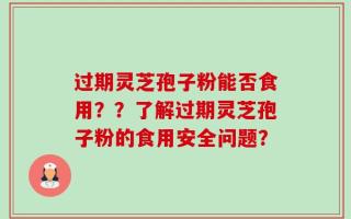 过期灵芝孢子粉能否食用？？了解过期灵芝孢子粉的食用安全问题？