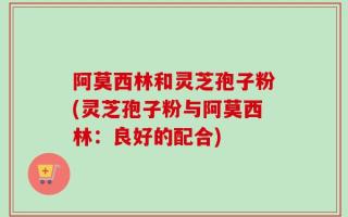 阿莫西林和灵芝孢子粉(灵芝孢子粉与阿莫西林：良好的配合)