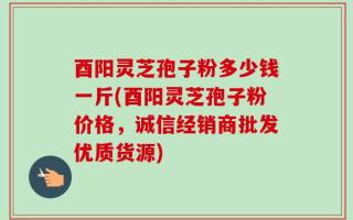 酉阳灵芝孢子粉多少钱一斤(酉阳灵芝孢子粉价格，诚信经销商批发优质货源)