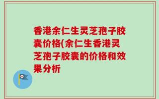 香港余仁生灵芝孢子胶囊价格(余仁生香港灵芝孢子胶囊的价格和效果分析