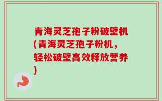 青海灵芝孢子粉破壁机(青海灵芝孢子粉机，轻松破壁高效释放营养)