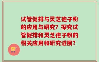 试管促排与灵芝孢子粉的应用与研究？探究试管促排和灵芝孢子粉的相关应用和研究进展？