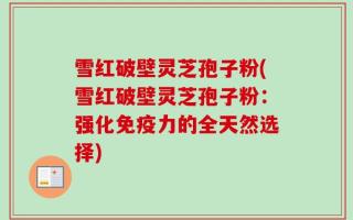 雪红破壁灵芝孢子粉(雪红破壁灵芝孢子粉：强化免疫力的全天然选择)