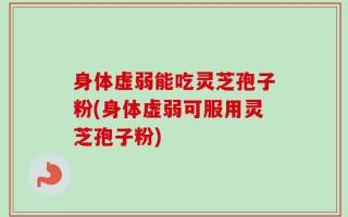 身体虚弱能吃灵芝孢子粉(身体虚弱可服用灵芝孢子粉)