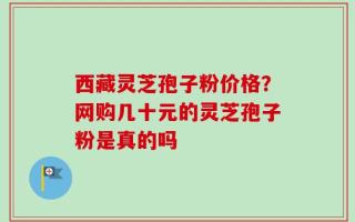 西藏灵芝孢子粉价格？网购几十元的灵芝孢子粉是真的吗