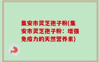 集安市灵芝孢子粉(集安市灵芝孢子粉：增强免疫力的天然营养素)