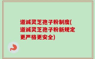 道诚灵芝孢子粉制度(道诚灵芝孢子粉新规定更严格更安全)
